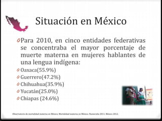Situación en México
0Para 2010, en cinco entidades federativas
se concentraba el mayor porcentaje de
muerte materna en mujeres hablantes de
una lengua indígena:
0 Oaxaca(55.9%)
0 Guerrero(47.2%)
0 Chihuahua(35.9%)
0 Yucatán(25.0%)
0 Chiapas (24.6%)
Observatorio de mortalidad materna en México. Mortalidad materna en México. Numeralia 2011. México 2012.
 