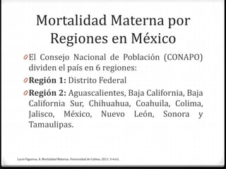 Mortalidad Materna por
Regiones en México
0 El Consejo Nacional de Población (CONAPO)
dividen el país en 6 regiones:
0 Región 1: Distrito Federal
0 Región 2: Aguascalientes, Baja California, Baja
California Sur, Chihuahua, Coahuila, Colima,
Jalisco, México, Nuevo León, Sonora y
Tamaulipas.
Lucio Figueroa, A. Mortalidad Materna. Universidad de Colima. 2011; 5-6:61.
 