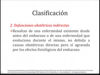 Clasificación
2. Defunciones obstétricas indirectas
0 Resultan de una enfermedad existente desde
antes del embarazo o de una enfermedad que
evoluciona durante el mismo, no debida a
causas obstétricas directas pero sí agravada
por los efectos fisiológicos del embarazo.
Lineamientos Estandarizados para la Notificación Inmediata de Muertes Maternas. Secretaría de Salud Subsecretaría de Prevención y Promoción
de la Salud Dirección General de Epidemiología ISBN. Septiemrbe 2012. Disponible en: www.salud.gob.mx · www.dgepi.salud.gob.mx
 