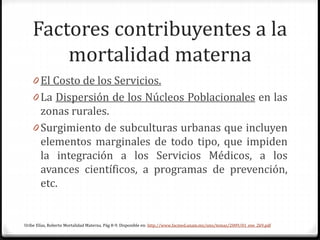 Factores contribuyentes a la
mortalidad materna
0 El Costo de los Servicios.
0 La Dispersión de los Núcleos Poblacionales en las
zonas rurales.
0 Surgimiento de subculturas urbanas que incluyen
elementos marginales de todo tipo, que impiden
la integración a los Servicios Médicos, a los
avances científicos, a programas de prevención,
etc.
Uribe Elías, Roberto Mortalidad Materna. Pág 8-9. Disponible en: http://www.facmed.unam.mx/sms/temas/2009/01_ene_2k9.pdf
 