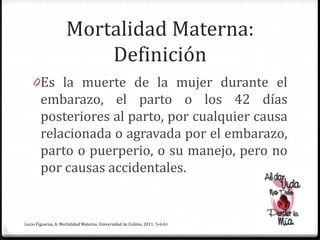 Mortalidad Materna:
Definición
0Es la muerte de la mujer durante el
embarazo, el parto o los 42 días
posteriores al parto, por cualquier causa
relacionada o agravada por el embarazo,
parto o puerperio, o su manejo, pero no
por causas accidentales.
Lucio Figueroa, A. Mortalidad Materna. Universidad de Colima. 2011; 5-6:61
 