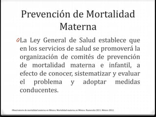 Prevención de Mortalidad
Materna
0La Ley General de Salud establece que
en los servicios de salud se promoverá la
organización de comités de prevención
de mortalidad materna e infantil, a
efecto de conocer, sistematizar y evaluar
el problema y adoptar medidas
conducentes.
Observatorio de mortalidad materna en México. Mortalidad materna en México. Numeralia 2011. México 2012.
 