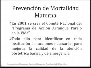 Prevención de Mortalidad
Materna
0En 2001 se crea el Comité Nacional del
“Programa de Acción Arranque Parejo
en la Vida”.
0Todo ello para identificar en cada
institución las acciones necesarias para
mejorar la calidad de la atención
obstétrica básica y de emergencia.
Observatorio de mortalidad materna en México. Mortalidad materna en México. Numeralia 2011. México 2012.
 