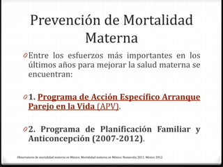 Prevención de Mortalidad
Materna
0 Entre los esfuerzos más importantes en los
últimos años para mejorar la salud materna se
encuentran:
0 1. Programa de Acción Específico Arranque
Parejo en la Vida (APV).
0 2. Programa de Planificación Familiar y
Anticoncepción (2007-2012).
Observatorio de mortalidad materna en México. Mortalidad materna en México. Numeralia 2011. México 2012.
 