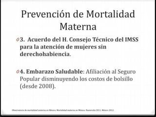 Prevención de Mortalidad
Materna
0 3. Acuerdo del H. Consejo Técnico del IMSS
para la atención de mujeres sin
derechohabiencia.
0 4. Embarazo Saludable: Afiliación al Seguro
Popular disminuyendo los costos de bolsillo
(desde 2008).
Observatorio de mortalidad materna en México. Mortalidad materna en México. Numeralia 2011. México 2012.
 