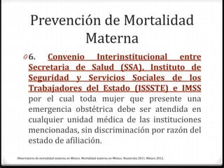 Prevención de Mortalidad
Materna
0 6. Convenio Interinstitucional entre
Secretaria de Salud (SSA), Instituto de
Seguridad y Servicios Sociales de los
Trabajadores del Estado (ISSSTE) e IMSS
por el cual toda mujer que presente una
emergencia obstétrica debe ser atendida en
cualquier unidad médica de las instituciones
mencionadas, sin discriminación por razón del
estado de afiliación.
Observatorio de mortalidad materna en México. Mortalidad materna en México. Numeralia 2011. México 2012.
 