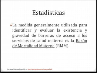 Estadísticas
0La medida generalmente utilizada para
identificar y evaluar la existencia y
gravedad de barreras de acceso a los
servicios de salud materna es la Razón
de Mortalidad Materna (RMM).
Mortalidad Materna. Disponible en: http://informe.gire.org.mx/caps/cap3.pdf
 