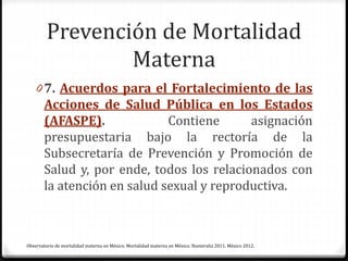 Prevención de Mortalidad
Materna
0 7. Acuerdos para el Fortalecimiento de las
Acciones de Salud Pública en los Estados
(AFASPE). Contiene asignación
presupuestaria bajo la rectoría de la
Subsecretaría de Prevención y Promoción de
Salud y, por ende, todos los relacionados con
la atención en salud sexual y reproductiva.
Observatorio de mortalidad materna en México. Mortalidad materna en México. Numeralia 2011. México 2012.
 