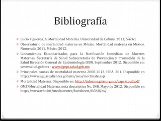 Bibliografía
0 Lucio Figueroa, A. Mortalidad Materna. Universidad de Colima. 2011; 5-6:61
0 Observatorio de mortalidad materna en México. Mortalidad materna en México.
Numeralia 2011. México 2012.
0 Lineamientos Estandarizados para la Notificación Inmediata de Muertes
Maternas. Secretaría de Salud Subsecretaría de Prevención y Promoción de la
Salud Dirección General de Epidemiología ISBN. Septiembre 2012. Disponible en:
www.salud.gob.mx · www.dgepi.salud.gob.mx
0 Principales causas de mortalidad materna 2008-2013. ISEA. 201. Disponible en
http://www.aguascalientes.gob.mx/isea/mortmate.asp.
0 Mortalidad Materna. Disponible en: http://informe.gire.org.mx/caps/cap3.pdf
0 OMS/Mortalidad Materna, nota descriptiva No. 348. Mayo de 2012. Disponible en
http://www.who.int/mediacentre/factsheets/fs348/es/
 