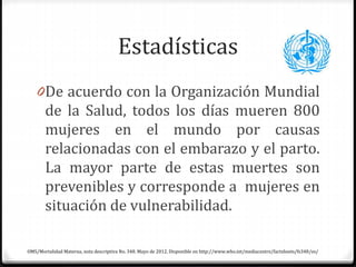 Estadísticas
0De acuerdo con la Organización Mundial
de la Salud, todos los días mueren 800
mujeres en el mundo por causas
relacionadas con el embarazo y el parto.
La mayor parte de estas muertes son
prevenibles y corresponde a mujeres en
situación de vulnerabilidad.
OMS/Mortalidad Materna, nota descriptiva No. 348. Mayo de 2012. Disponible en http://www.who.int/mediacentre/factsheets/fs348/es/
 