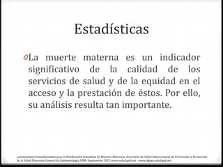 Estadísticas
0La muerte materna es un indicador
significativo de la calidad de los
servicios de salud y de la equidad en el
acceso y la prestación de éstos. Por ello,
su análisis resulta tan importante.
Lineamientos Estandarizados para la Notificación Inmediata de Muertes Maternas. Secretaría de Salud Subsecretaría de Prevención y Promoción
de la Salud Dirección General de Epidemiología ISBN. Septiemrbe 2012 www.salud.gob.mx · www.dgepi.salud.gob.mx
 