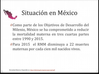 Situación en México
0 Como parte de los Objetivos de Desarrollo del
Milenio, México se ha comprometido a reducir
la mortalidad materna en tres cuartas partes
entre 1990 y 2015.
0 Para 2015 el RMM disminuya a 22 muertes
maternas por cada cien mil nacidos vivos.
Mortalidad Materna. Disponible en: http://informe.gire.org.mx/caps/cap3.pdf
 