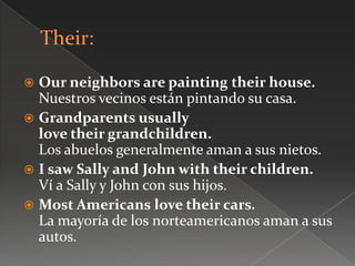  Our neighbors are painting their house.
Nuestros vecinos están pintando su casa.
 Grandparents usually
love their grandchildren.
Los abuelos generalmente aman a sus nietos.
 I saw Sally and John with their children.
Ví a Sally y John con sus hijos.
 Most Americans love their cars.
La mayoría de los norteamericanos aman a sus
autos.
 