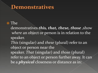 The
demonstratives this, that, these, those ,show
where an object or person is in relation to the
speaker.
This (singular) and these (plural) refer to an
object or person near the
speaker. That (singular) and those (plural)
refer to an object or person further away. It can
be a physical closeness or distance as in:
 
