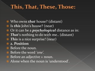  Who owns that house? (distant)
 Is this John's house? (near)
 Or it can be a psychological distance as in:
 That's nothing to do with me.. (distant)
 This is a nice surprise! (near)
 2. Position
 Before the noun.
 Before the word 'one'.
 Before an adjective + noun.
 Alone when the noun is 'understood'.
 