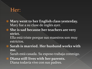  Mary went to her English class yesterday.
Mary fue a su clase de inglés ayer.
 She is sad because her teachers are very
strict.
Ella está triste porque sus maestros son muy
estrictos.
 Sarah is married. Her husband works with
me.
Sarah está casada. Su esposo trabaja conmigo.
 Diana still lives with her parents.
Diana todavía vive con sus padres.
 
