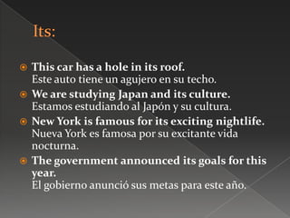  This car has a hole in its roof.
Este auto tiene un agujero en su techo.
 We are studying Japan and its culture.
Estamos estudiando al Japón y su cultura.
 New York is famous for its exciting nightlife.
Nueva York es famosa por su excitante vida
nocturna.
 The government announced its goals for this
year.
El gobierno anunció sus metas para este año.
 