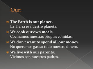 The Earth is our planet.
La Tierra es nuestro planeta.
 We cook our own meals.
Cocinamos nuestras propias comidas.
 We don't want to spend all our money.
No queremos gastar todo nuestro dinero.
 We live with our parents.
Vivimos con nuestros padres.
 