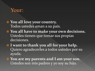  You all love your country.
Todos ustedes aman a su país.
 You all have to make your own decisions.
Ustedes tienen que tomar sus propias
decisiones.
 I want to thank you all for your help.
Quiero agradecerles a todos ustedes por su
ayuda.
 You are my parents and I am your son.
Ustedes son mis padres y yo soy su hijo.
 