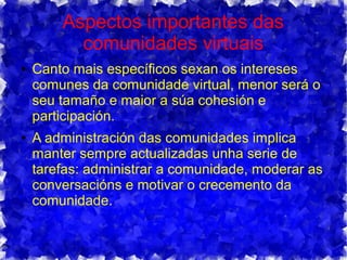 Aspectos importantes das
comunidades virtuais
● Canto mais específicos sexan os intereses
comunes da comunidade virtual, menor será o
seu tamaño e maior a súa cohesión e
participación.
● A administración das comunidades implica
manter sempre actualizadas unha serie de
tarefas: administrar a comunidade, moderar as
conversacións e motivar o crecemento da
comunidade.
 