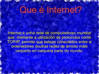 Que é Internet?
Internet é unha rede de computadores mundial
que, mediante a utilización de protocolos como
TCP/IP, permite que estean conectados entre si
ordenadores doutras redes de ámbito máis
pequeño en calquera parte do mundo.
 