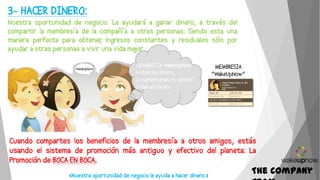 The Company
3- HACER DINERO:
Nuestra oportunidad de negocio. Le ayudará a ganar dinero, a través del
compartir la membresía de la compañía a otras personas. Siendo esta una
manera perfecta para obtener, ingresos constantes y residuales sólo por
ayudar a otras personas a vivir una vida mejor
«Nuestra oportunidad de negocio le ayuda a hacer dinero.»
Cuando compartes los beneficios de la membresía a otros amigos, estás
usando el sistema de promoción más antiguo y efectivo del planeta: La
Promoción de BOCA EN BOCA.
MEMBRESIA WakeUpNow
1-Ahorras Dinero.
2-Administras tu dinero.
3-Ganas Dinero
MEMBRESIA
“WakeUpNow”
 