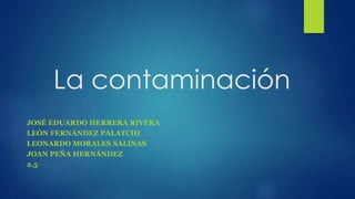 La contaminación
JOSÉ EDUARDO HERRERA RIVERA
LEÓN FERNÁNDEZ PALATCHI
LEONARDO MORALES SALINAS
JOAN PEÑA HERNÁNDEZ
2.5
 