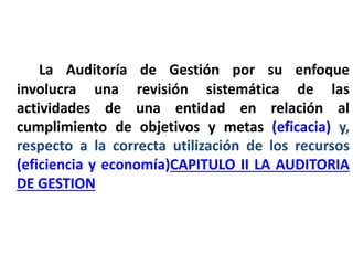 ¿Enfoque?
La Auditoría de Gestión por su enfoque
involucra una revisión sistemática de las
actividades de una entidad en relación al
cumplimiento de objetivos y metas (eficacia) y,
respecto a la correcta utilización de los recursos
(eficiencia y economía)CAPITULO II LA AUDITORIA
DE GESTION
 