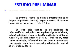 ESTUDIO PRELIMINAR
2. RECOPILACIÓN DE LA INFORMACIÓN EXISTENTE
La primera fuente de datos e información es el
propio organismo auditor, especialmente el archivo
permanente, documental o electrónico.
En todo caso cuando no se disponga de
información actualizada o se requiera alguna adicional,
deberá solicitarse a la organización auditada, o utilizarse
fuentes y medios alternos para su consecución, tales
como encuestas, informaciones de prensa, entrevistas
con usuarios expertos y asociados relacionados con el
objeto de la auditoría
 