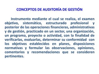 CONCEPTOS DE AUDITORÍA DE GESTIÓN
Instrumento mediante el cual se realiza, el examen
objetivo, sistemático, estructurado profesional y
posterior de las operaciones financieras, administrativas
y de gestión, practicado en un sector, una organización,
un programa, proyecto o actividad, con la finalidad de
verificarlas, evaluarlas, determinar su conformidad con
los objetivos establecidos en planes, disposiciones
normativas y formular las observaciones, opiniones,
comentarios y recomendaciones que se consideren
pertinentes.
 