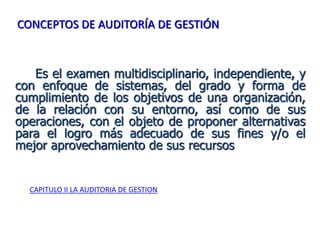 Es el examen multidisciplinario, independiente, y
con enfoque de sistemas, del grado y forma de
cumplimiento de los objetivos de una organización,
de la relación con su entorno, así como de sus
operaciones, con el objeto de proponer alternativas
para el logro más adecuado de sus fines y/o el
mejor aprovechamiento de sus recursos
CAPITULO II LA AUDITORIA DE GESTION
CONCEPTOS DE AUDITORÍA DE GESTIÓN
 
