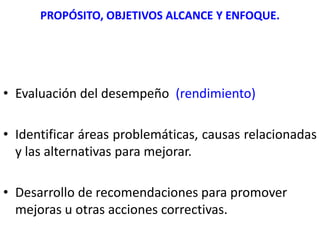 PROPÓSITO, OBJETIVOS ALCANCE Y ENFOQUE.
SU PROPÓSITO GENERAL:
• Evaluación del desempeño (rendimiento)
• Identificar áreas problemáticas, causas relacionadas
y las alternativas para mejorar.
• Desarrollo de recomendaciones para promover
mejoras u otras acciones correctivas.
 