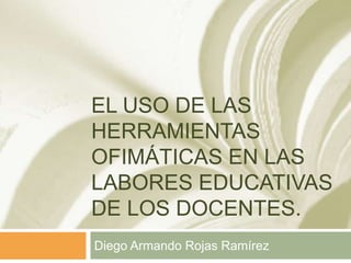 EL USO DE LAS
HERRAMIENTAS
OFIMÁTICAS EN LAS
LABORES EDUCATIVAS
DE LOS DOCENTES.
Diego Armando Rojas Ramírez
 