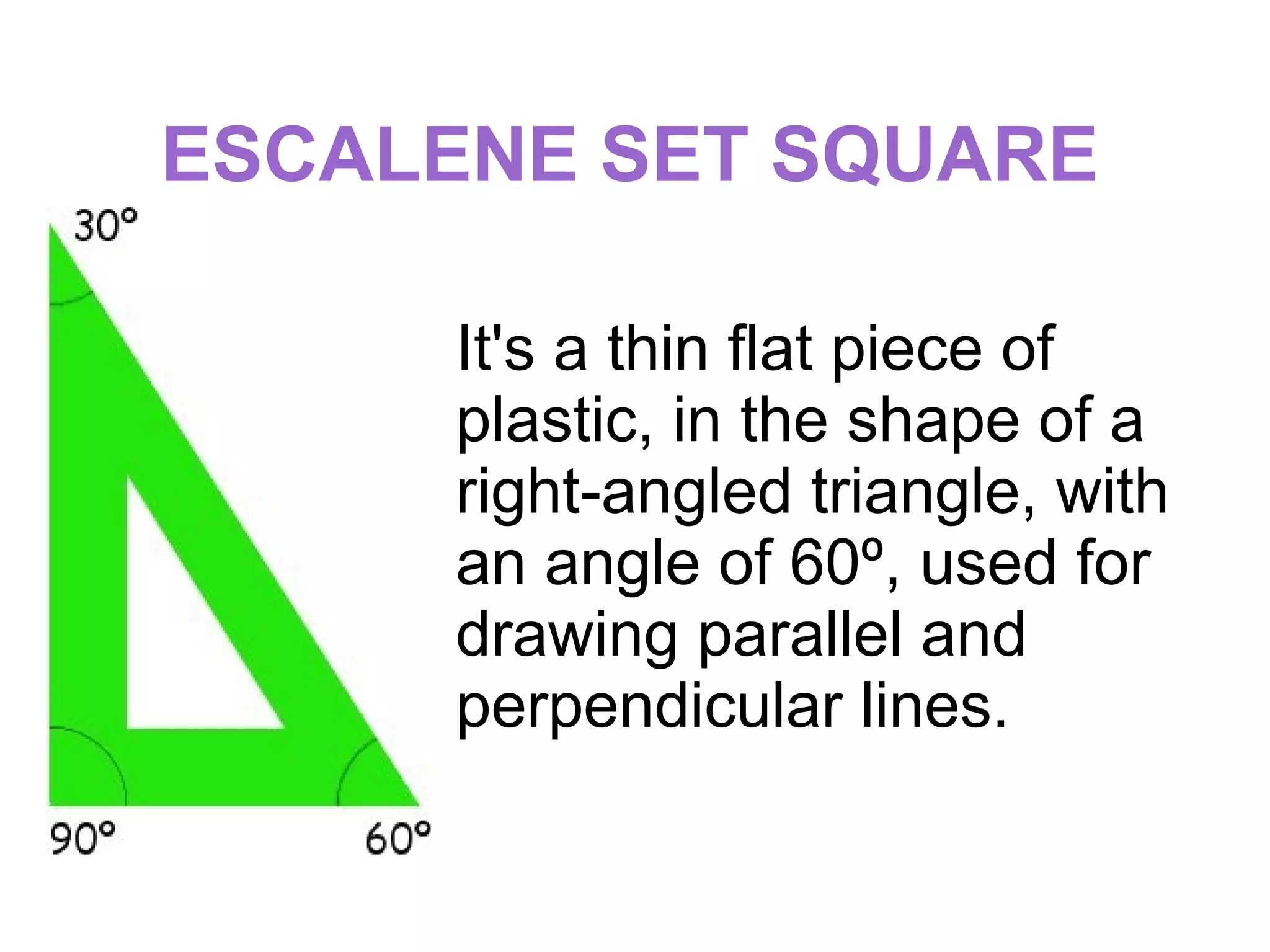 ESCALENE SET SQUARE
It's a thin flat piece of
plastic, in the shape of a
right-angled triangle, with
an angle of 60º, used for
drawing parallel and
perpendicular lines.
