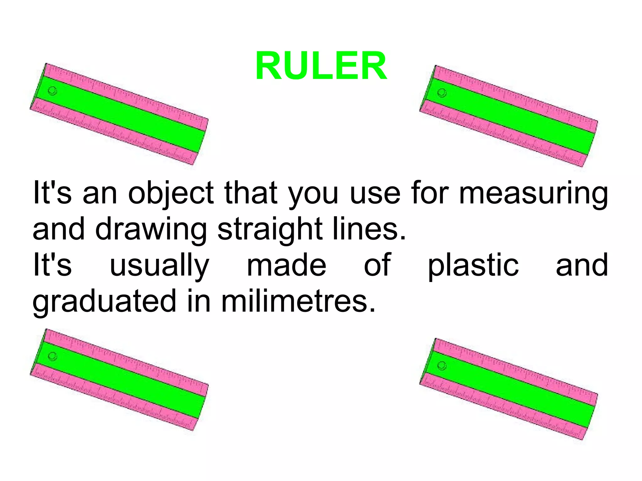 RULER
It's an object that you use for measuring
and drawing straight lines.
It's usually made of plastic and
graduated in milimetres.