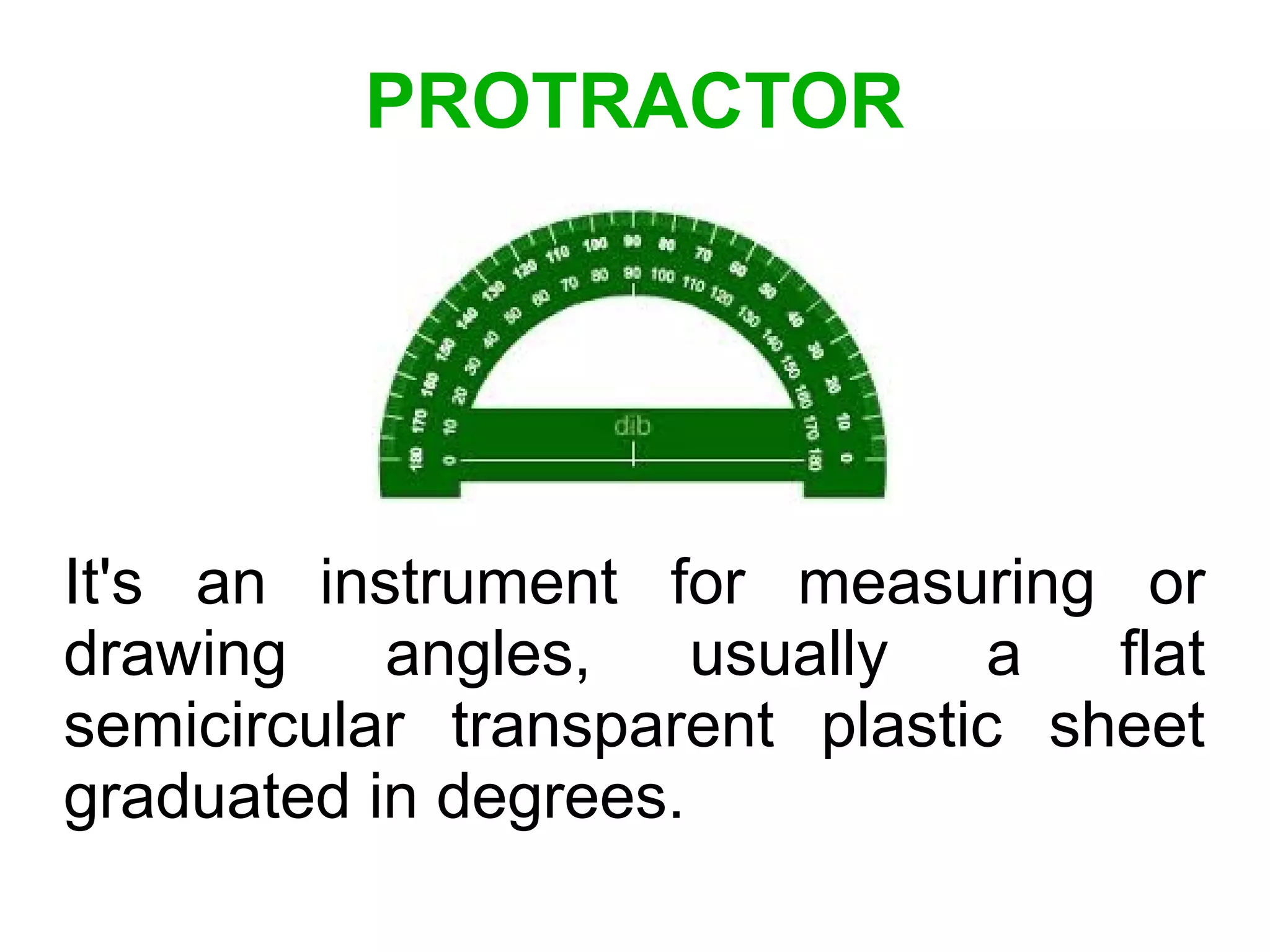 PROTRACTOR
It's an instrument for measuring or
drawing angles, usually a flat
semicircular transparent plastic sheet
graduated in degrees.