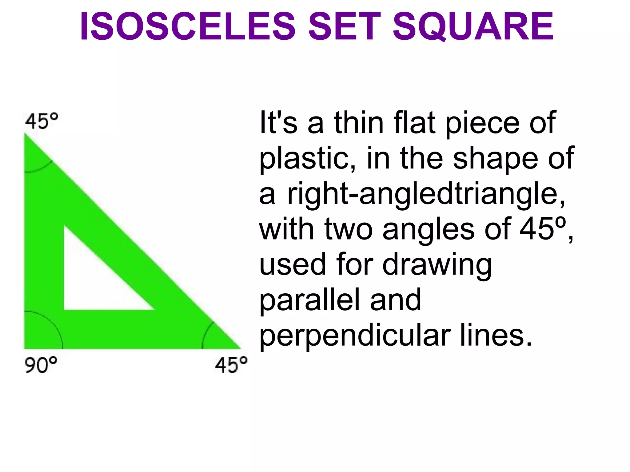 ISOSCELES SET SQUARE
It's a thin flat piece of
plastic, in the shape of
a right-angledtriangle,
with two angles of 45º,
used for drawing
parallel and
perpendicular lines.