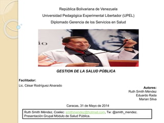 República Bolivariana de Venezuela
Universidad Pedagógica Experimental Libertador (UPEL)
Diplomado Gerencia de los Servicios en Salud
Facilitador:
Lic. César Rodríguez Alvarado
Autores:
Ruth Smith Méndez
Eduardo Rada
Marian Silva
Caracas, 31 de Mayo de 2014
GESTION DE LA SALUD PÚBLICA
Ruth Smith Méndez, Coelec: smithmendez@hotmail.com, Tw: @smith_mendez.
Presentación Grupal Módulo de Salud Pública.
 