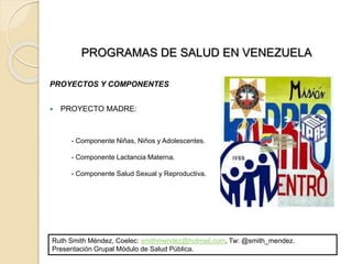 - Componente Niñas, Niños y Adolescentes.
- Componente Lactancia Materna.
- Componente Salud Sexual y Reproductiva.
PROGRAMAS DE SALUD EN VENEZUELA
PROYECTOS Y COMPONENTES
 PROYECTO MADRE:
Ruth Smith Méndez, Coelec: smithmendez@hotmail.com, Tw: @smith_mendez.
Presentación Grupal Módulo de Salud Pública.
 