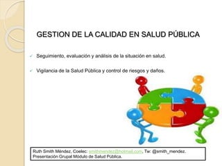 GESTION DE LA CALIDAD EN SALUD PÚBLICA
 Seguimiento, evaluación y análisis de la situación en salud.
 Vigilancia de la Salud Pública y control de riesgos y daños.
Ruth Smith Méndez, Coelec: smithmendez@hotmail.com, Tw: @smith_mendez.
Presentación Grupal Módulo de Salud Pública.
 