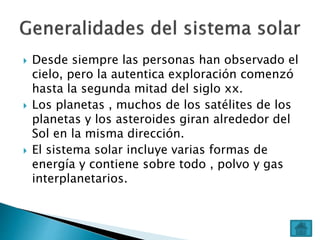  Desde siempre las personas han observado el
cielo, pero la autentica exploración comenzó
hasta la segunda mitad del siglo xx.
 Los planetas , muchos de los satélites de los
planetas y los asteroides giran alrededor del
Sol en la misma dirección.
 El sistema solar incluye varias formas de
energía y contiene sobre todo , polvo y gas
interplanetarios.
 