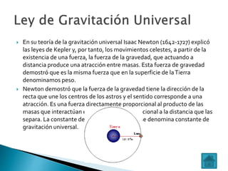  En su teoría de la gravitación universal Isaac Newton (1642-1727) explicó
las leyes de Kepler y, por tanto, los movimientos celestes, a partir de la
existencia de una fuerza, la fuerza de la gravedad, que actuando a
distancia produce una atracción entre masas. Esta fuerza de gravedad
demostró que es la misma fuerza que en la superficie de laTierra
denominamos peso.
 Newton demostró que la fuerza de la gravedad tiene la dirección de la
recta que une los centros de los astros y el sentido corresponde a una
atracción. Es una fuerza directamente proporcional al producto de las
masas que interactúan e inversamente proporcional a la distancia que las
separa. La constante de proporcionalidad,G, se denomina constante de
gravitación universal.
 