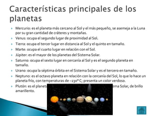  Mercurio: es el planeta más cercano al Sol y el más pequeño, se asemeja a la Luna
por su gran cantidad de cráteres y montañas.
 Venus: ocupa el segundo lugar de proximidad al Sol.
 Tierra: ocupa el tercer lugar en distancia al Sol y el quinto en tamaño.
 Marte: ocupa el cuarto lugar en relación con el Sol.
 Júpiter: es el mayor de los planetas del Sistema Solar.
 Saturno: ocupa el sexto lugar en cercanía al Sol y es el segundo planeta en
tamaño.
 Urano: ocupa la séptima órbita en el Sistema Solar y es el tercero en tamaño.
 Neptuno: es el octavo planeta en relación con la cercanía del Sol, lo que lo hace un
planeta frío, con temperaturas de –230° C; presenta un color verdoso.
 Plutón: es el planeta más pequeño y el último de nuestro Sistema Solar, de brillo
amarillento.
 