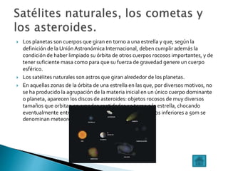  Los planetas son cuerpos que giran en torno a una estrella y que, según la
definición de la Unión Astronómica Internacional, deben cumplir además la
condición de haber limpiado su órbita de otros cuerpos rocosos importantes, y de
tener suficiente masa como para que su fuerza de gravedad genere un cuerpo
esférico.
 Los satélites naturales son astros que giran alrededor de los planetas.
 En aquellas zonas de la órbita de una estrella en las que, por diversos motivos, no
se ha producido la agrupación de la materia inicial en un único cuerpo dominante
o planeta, aparecen los discos de asteroides: objetos rocosos de muy diversos
tamaños que orbitan en grandes cantidades en torno a la estrella, chocando
eventualmente entre sí.Cuando las rocas tienen diámetros inferiores a 50m se
denominan meteoroides.
 