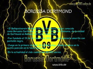 BORUSSIA DORTMUND
• El Ballspielverein Borussia 09 e.V. Dortmund, mejor conocido
como Borussia Dortmund, es un club de fútbol de Alemania, de la ciudad
de Dortmund en Renania del Norte-Westfalia.
•Fue fundado el 19 de diciembre de 1909, y utiliza camiseta amarilla con
pantalón negro.
•Juega en la primera división de la Bundesliga, donde se ubica en la
quinta posición en la tabla histórica.
•En la actualidad el club cuenta con 90 000 socios.
www.bvb.de
 