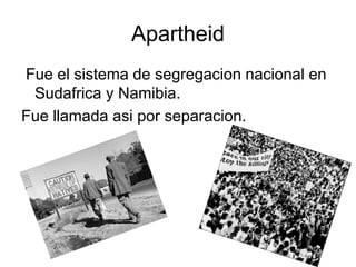 Apartheid
Fue el sistema de segregacion nacional en
Sudafrica y Namibia.
Fue llamada asi por separacion.