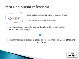 Una visibilidad basada sobre el gigante Google.
“ 300 millones de visitantes en el mundo…”
Las informaciones sobre tu pagina Google+ están referenciadas
naturalmente en Google
El mejor medio para facilitar el acceso de sus informaciones y para conducir a
una reserva
 