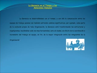 La Gerencia en el Tiempo y las
Relaciones Humanas
La Gerencia va desarrollándose con el tiempo, y con ella la comunicación entre los
equipos de trabajo quienes van también sufriendo cambios significativos, por ejemplo, como parte
de la evolución propia de toda Organización, la Gerencia está transformando las estructuras y
organigramas, haciéndolas cada vez mas horizantales; esto sin dudas, es efecto de la coordinación e
incremento del trabajo en equipo, en fin, de la mayor integración entre los integrantes de la
Organización.
 