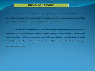 La capacidad de los líderes de una organización para ejecutar las estrategias es más
importante que la calidad de la estrategia en sí misma. Las investigaciones evidencian que menos del 10% de
las estrategias correctamente formuladas son ejecutadas efectivamente.
La gerencia del desempeño es el motor de una gerencia del talento exitosa porque apoya la
ejecución de la estrategia de negocios. Crea un enfoque y alineación de las actividades y recursos con las
metas estratégicas, facilita una comunicación clara de las expectativas y responsabilidades principales,
formaliza los procesos de rendición de cuentas y moviliza a los líderes y contribuidores individuales a lograr
las metas organizacionales.
GERENCIA DEL DESEMPEÑO
 