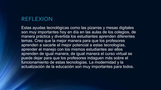 REFLEXION
Estas ayudas tecnológicas como las pizarras y mesas digitales
son muy importantes hoy en día en las aulas de los colegios, de
manera práctica y divertida los estudiantes aprenden diferentes
temas. Creo que la mejor manera para que los profesores
aprenden a sacarle el mejor potencial a estas tecnologías,
aprender el manejo con los mismos estudiantes así ellos
aprenden de igual manera, de igual manera el curso virtual se
puede dejar para que los profesores indaguen más sobre el
funcionamiento de estas tecnologías. La modernidad y la
actualización de la educación son muy importantes para todos.
 